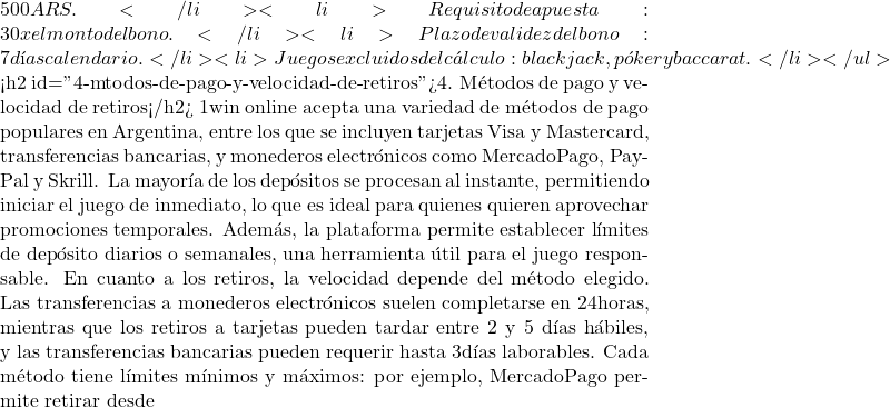 500 ARS.</li> <li>Requisito de apuesta: 30 x el monto del bono.</li> <li>Plazo de validez del bono: 7 d&iacute;as calendario.</li> <li>Juegos excluidos del c&aacute;lculo: blackjack, p&oacute;ker y baccarat.</li> </ul>  <h2 id="4-mtodos-de-pago-y-velocidad-de-retiros">4. M&eacute;todos de pago y velocidad de retiros</h2> 1win online acepta una variedad de m&eacute;todos de pago populares en Argentina, entre los que se incluyen tarjetas Visa y Mastercard, transferencias bancarias, y monederos electr&oacute;nicos como MercadoPago, PayPal y Skrill. La mayor&iacute;a de los dep&oacute;sitos se procesan al instante, permitiendo iniciar el juego de inmediato, lo que es ideal para quienes quieren aprovechar promociones temporales. Adem&aacute;s, la plataforma permite establecer l&iacute;mites de dep&oacute;sito diarios o semanales, una herramienta &uacute;til para el juego responsable. En cuanto a los retiros, la velocidad depende del m&eacute;todo elegido. Las transferencias a monederos electr&oacute;nicos suelen completarse en 24 horas, mientras que los retiros a tarjetas pueden tardar entre 2 y 5 d&iacute;as h&aacute;biles, y las transferencias bancarias pueden requerir hasta 3 d&iacute;as laborables. Cada m&eacute;todo tiene l&iacute;mites m&iacute;nimos y m&aacute;ximos: por ejemplo, MercadoPago permite retirar desde