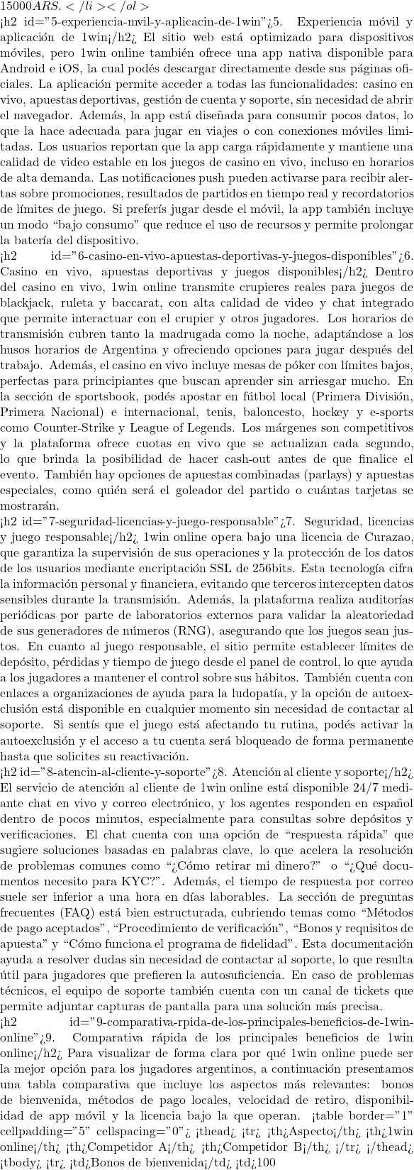 15 000 ARS.</li> </ol>  <h2 id="5-experiencia-mvil-y-aplicacin-de-1win">5. Experiencia m&oacute;vil y aplicaci&oacute;n de 1win</h2> El sitio web est&aacute; optimizado para dispositivos m&oacute;viles, pero 1win online tambi&eacute;n ofrece una app nativa disponible para Android e iOS, la cual pod&eacute;s descargar directamente desde sus p&aacute;ginas oficiales. La aplicaci&oacute;n permite acceder a todas las funcionalidades: casino en vivo, apuestas deportivas, gesti&oacute;n de cuenta y soporte, sin necesidad de abrir el navegador. Adem&aacute;s, la app est&aacute; dise&ntilde;ada para consumir pocos datos, lo que la hace adecuada para jugar en viajes o con conexiones m&oacute;viles limitadas. Los usuarios reportan que la app carga r&aacute;pidamente y mantiene una calidad de video estable en los juegos de casino en vivo, incluso en horarios de alta demanda. Las notificaciones push pueden activarse para recibir alertas sobre promociones, resultados de partidos en tiempo real y recordatorios de l&iacute;mites de juego. Si prefer&iacute;s jugar desde el m&oacute;vil, la app tambi&eacute;n incluye un modo ``bajo consumo'' que reduce el uso de recursos y permite prolongar la bater&iacute;a del dispositivo.  <h2 id="6-casino-en-vivo-apuestas-deportivas-y-juegos-disponibles">6. Casino en vivo, apuestas deportivas y juegos disponibles</h2> Dentro del casino en vivo, 1win online transmite crupieres reales para juegos de blackjack, ruleta y baccarat, con alta calidad de video y chat integrado que permite interactuar con el crupier y otros jugadores. Los horarios de transmisi&oacute;n cubren tanto la madrugada como la noche, adapt&aacute;ndose a los husos horarios de Argentina y ofreciendo opciones para jugar despu&eacute;s del trabajo. Adem&aacute;s, el casino en vivo incluye mesas de p&oacute;ker con l&iacute;mites bajos, perfectas para principiantes que buscan aprender sin arriesgar mucho. En la secci&oacute;n de sportsbook, pod&eacute;s apostar en f&uacute;tbol local (Primera Divisi&oacute;n, Primera Nacional) e internacional, tenis, baloncesto, hockey y e‑sports como Counter‑Strike y League of Legends. Los m&aacute;rgenes son competitivos y la plataforma ofrece cuotas en vivo que se actualizan cada segundo, lo que brinda la posibilidad de hacer cash‑out antes de que finalice el evento. Tambi&eacute;n hay opciones de apuestas combinadas (parlays) y apuestas especiales, como qui&eacute;n ser&aacute; el goleador del partido o cu&aacute;ntas tarjetas se mostrar&aacute;n.  <h2 id="7-seguridad-licencias-y-juego-responsable">7. Seguridad, licencias y juego responsable</h2> 1win online opera bajo una licencia de Curazao, que garantiza la supervisi&oacute;n de sus operaciones y la protecci&oacute;n de los datos de los usuarios mediante encriptaci&oacute;n SSL de 256 bits. Esta tecnolog&iacute;a cifra la informaci&oacute;n personal y financiera, evitando que terceros intercepten datos sensibles durante la transmisi&oacute;n. Adem&aacute;s, la plataforma realiza auditor&iacute;as peri&oacute;dicas por parte de laboratorios externos para validar la aleatoriedad de sus generadores de n&uacute;meros (RNG), asegurando que los juegos sean justos. En cuanto al juego responsable, el sitio permite establecer l&iacute;mites de dep&oacute;sito, p&eacute;rdidas y tiempo de juego desde el panel de control, lo que ayuda a los jugadores a mantener el control sobre sus h&aacute;bitos. Tambi&eacute;n cuenta con enlaces a organizaciones de ayuda para la ludopat&iacute;a, y la opci&oacute;n de autoexclusi&oacute;n est&aacute; disponible en cualquier momento sin necesidad de contactar al soporte. Si sent&iacute;s que el juego est&aacute; afectando tu rutina, pod&eacute;s activar la autoexclusi&oacute;n y el acceso a tu cuenta ser&aacute; bloqueado de forma permanente hasta que solicites su reactivaci&oacute;n.  <h2 id="8-atencin-al-cliente-y-soporte">8. Atenci&oacute;n al cliente y soporte</h2> El servicio de atenci&oacute;n al cliente de 1win online est&aacute; disponible 24/7 mediante chat en vivo y correo electr&oacute;nico, y los agentes responden en espa&ntilde;ol dentro de pocos minutos, especialmente para consultas sobre dep&oacute;sitos y verificaciones. El chat cuenta con una opci&oacute;n de ``respuesta r&aacute;pida'' que sugiere soluciones basadas en palabras clave, lo que acelera la resoluci&oacute;n de problemas comunes como ``&iquest;C&oacute;mo retirar mi dinero?'' o ``&iquest;Qu&eacute; documentos necesito para KYC?''. Adem&aacute;s, el tiempo de respuesta por correo suele ser inferior a una hora en d&iacute;as laborables. La secci&oacute;n de preguntas frecuentes (FAQ) est&aacute; bien estructurada, cubriendo temas como ``M&eacute;todos de pago aceptados'', ``Procedimiento de verificaci&oacute;n'', ``Bonos y requisitos de apuesta'' y ``C&oacute;mo funciona el programa de fidelidad''. Esta documentaci&oacute;n ayuda a resolver dudas sin necesidad de contactar al soporte, lo que resulta &uacute;til para jugadores que prefieren la autosuficiencia. En caso de problemas t&eacute;cnicos, el equipo de soporte tambi&eacute;n cuenta con un canal de tickets que permite adjuntar capturas de pantalla para una soluci&oacute;n m&aacute;s precisa.  <h2 id="9-comparativa-rpida-de-los-principales-beneficios-de-1win-online">9. Comparativa r&aacute;pida de los principales beneficios de 1win online</h2> Para visualizar de forma clara por qu&eacute; 1win online puede ser la mejor opci&oacute;n para los jugadores argentinos, a continuaci&oacute;n presentamos una tabla comparativa que incluye los aspectos m&aacute;s relevantes: bonos de bienvenida, m&eacute;todos de pago locales, velocidad de retiro, disponibilidad de app m&oacute;vil y la licencia bajo la que operan. <table border="1" cellpadding="5" cellspacing="0"> <thead> <tr> <th>Aspecto</th> <th>1win online</th> <th>Competidor A</th> <th>Competidor B</th> </tr> </thead> <tbody> <tr> <td>Bonos de bienvenida</td> <td>100 % hasta