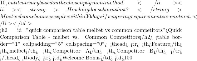 10, but it can vary based on the chosen payment method.</li> <li><strong>How long does a bonus last?</strong> Most welcome bonuses expire within 30 days if wagering requirements are not met.</li> </ul>  <h2 id="quick-comparison-table-melbet-vs-common-competitors">Quick Comparison Table - melbet vs. Common Competitors</h2> <table border="1" cellpadding="5" cellspacing="0"> <thead> <tr> <th>Feature</th> <th>melbet</th> <th>Competitor A</th> <th>Competitor B</th> </tr> </thead> <tbody> <tr> <td>Welcome Bonus</td> <td>100 % up to